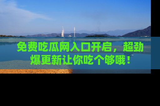 免费吃瓜网入口开启,超劲爆更新让你吃个够哦!