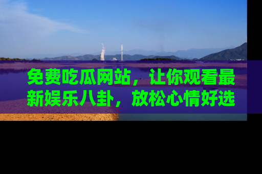 免费吃瓜网站,让你观看最新娱乐八卦,放松心情好选择