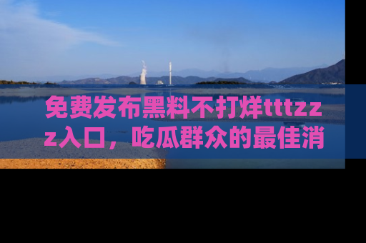 免费发布黑料不打烊tttzzz入口,吃瓜群众的最佳消息平台!