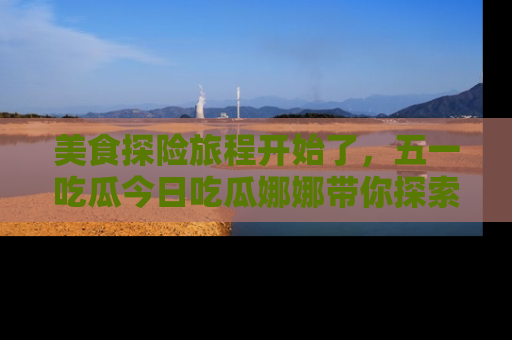 美食探险旅程开始了,五一吃瓜今日吃瓜娜娜带你探索精彩首页线路。