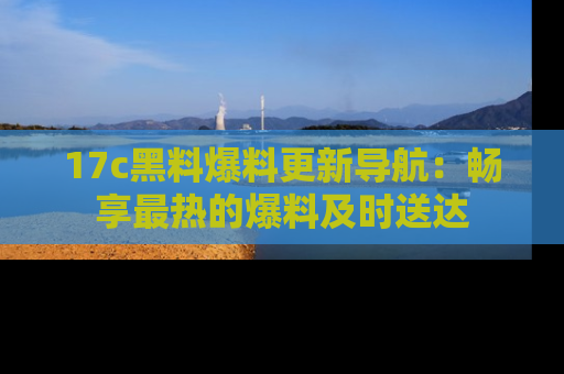 17c黑料爆料更新导航：畅享最热的爆料及时送达