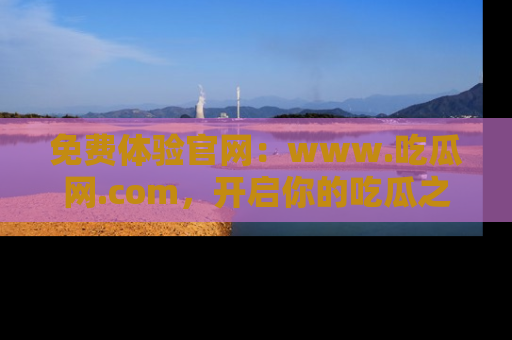免费体验官网：www.吃瓜网.com，开启你的吃瓜之旅
