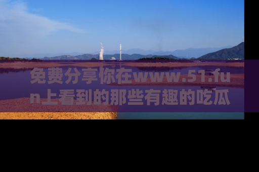 免费分享你在www.51.fun上看到的那些有趣的吃瓜趣闻吧!