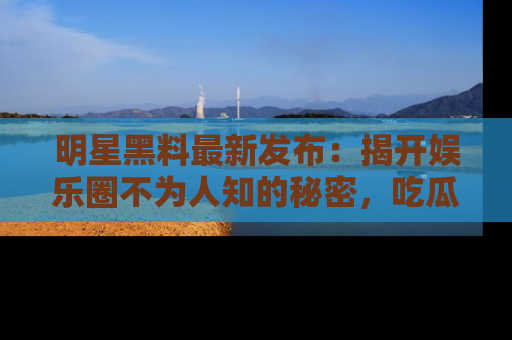 明星黑料最新发布：揭开娱乐圈不为人知的秘密，吃瓜者们请注意！