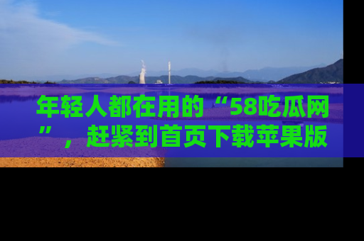 年轻人都在用的“58吃瓜网”，赶紧到首页下载苹果版吧！