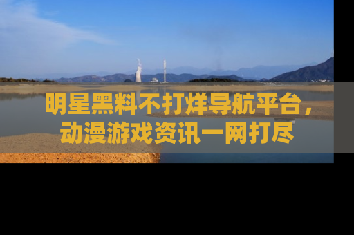 明星黑料不打烊导航平台，动漫游戏资讯一网打尽