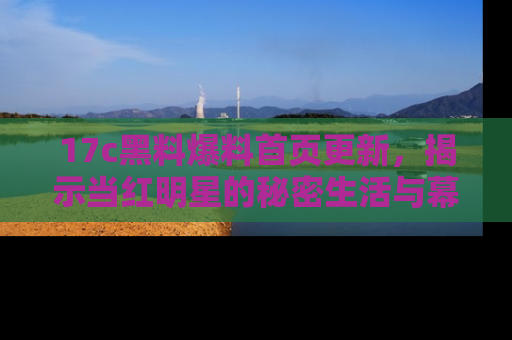 17c黑料爆料首页更新，揭示当红明星的秘密生活与幕后故事