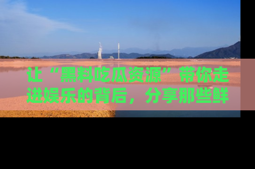 让“黑料吃瓜资源”带你走进娱乐的背后,分享那些鲜为人知的黑料,成为吃瓜界的资深玩家!