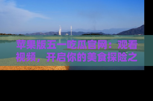 苹果版五一吃瓜官网:观看视频,开启你的美食探险之旅!