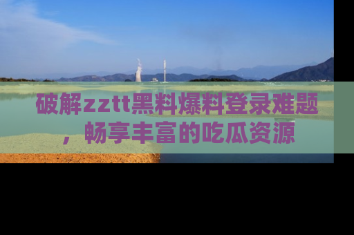 破解zztt黑料爆料登录难题,畅享丰富的吃瓜资源