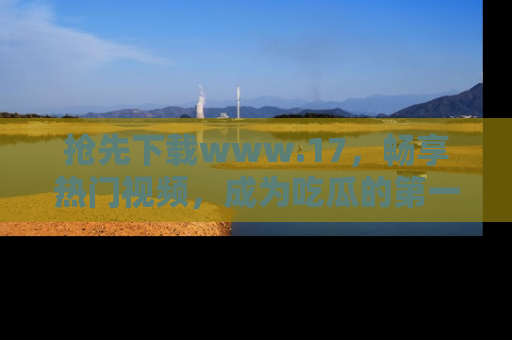 抢先下载www.17,畅享热门视频,成为吃瓜的第一手信息者!