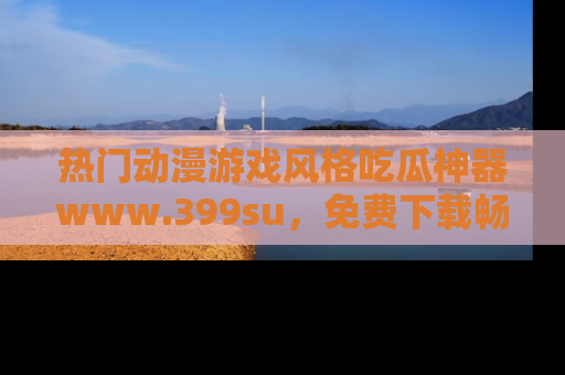 热门动漫游戏风格吃瓜神器www.399su,免费下载畅享精彩