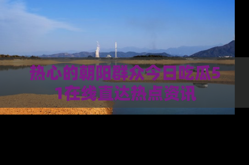 热心的朝阳群众今日吃瓜51在线直达热点资讯