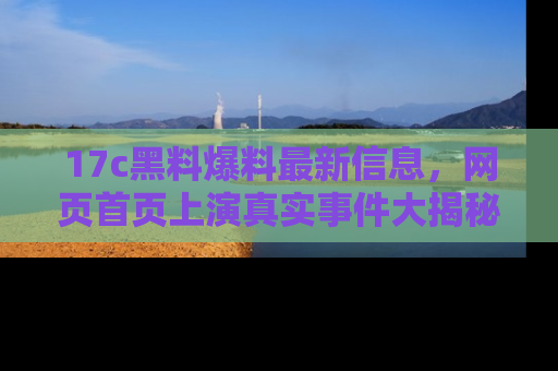 17c黑料爆料最新信息，网页首页上演真实事件大揭秘
