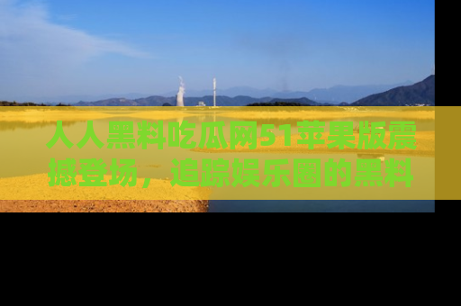 人人黑料吃瓜网51苹果版震撼登场,追踪娱乐圈的黑料与热闻