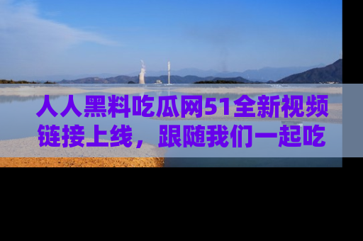 人人黑料吃瓜网51全新视频链接上线,跟随我们一起吃瓜围观!