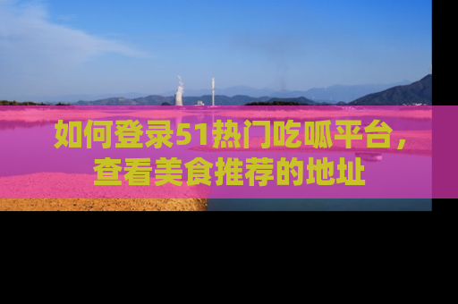 如何登录51热门吃呱平台,查看美食推荐的地址