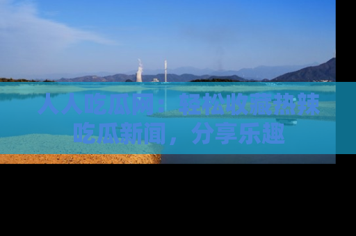 人人吃瓜网:轻松收藏热辣吃瓜新闻,分享乐趣