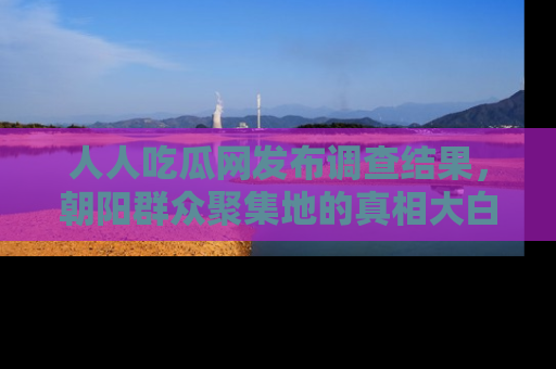 人人吃瓜网发布调查结果,朝阳群众聚集地的真相大白