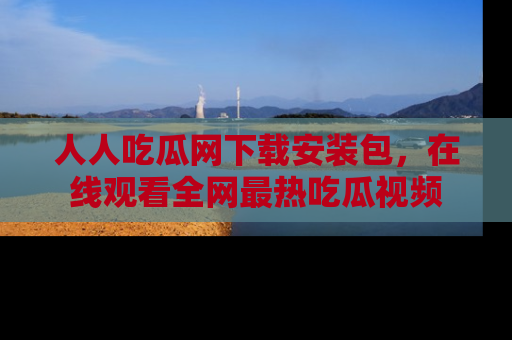 人人吃瓜网下载安装包,在线观看全网最热吃瓜视频