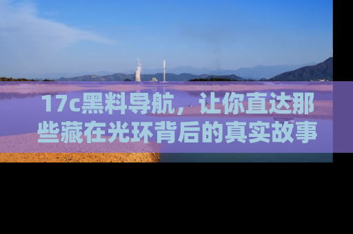 17c黑料导航,让你直达那些藏在光环背后的真实故事