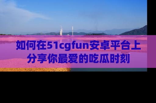 如何在51cgfun安卓平台上分享你最爱的吃瓜时刻