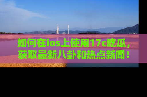 如何在ios上使用17c吃瓜,获取最新八卦和热点新闻!