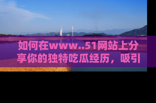 如何在www..51网站上分享你的独特吃瓜经历,吸引更多用户关注