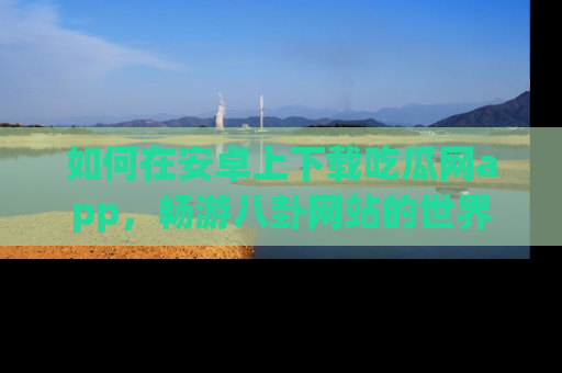 如何在安卓上下载吃瓜网app,畅游八卦网站的世界