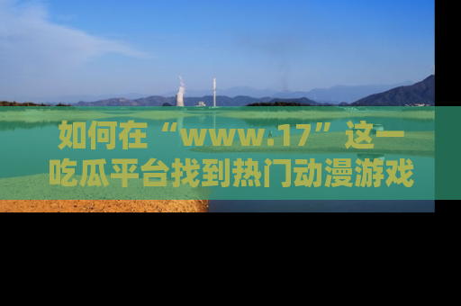 如何在“www.17”这一吃瓜平台找到热门动漫游戏风格的链接?