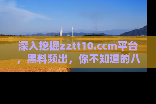 深入挖掘zztt10.ccm平台,黑料频出,你不知道的八卦尽在其中!