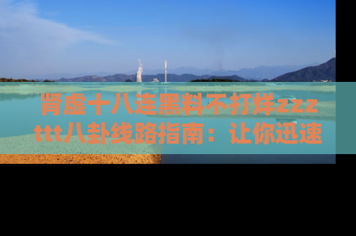 肾虚十八连黑料不打烊zzzttt八卦线路指南:让你迅速掌握热点事件脉络