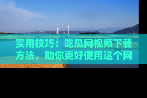 实用技巧:吃瓜网视频下载方法,助你更好使用这个网站