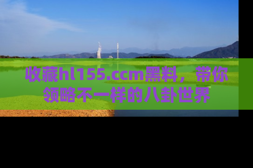 收藏hl155.ccm黑料,带你领略不一样的八卦世界