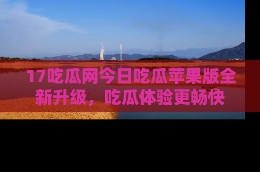17吃瓜网今日吃瓜苹果版全新升级,吃瓜体验更畅快