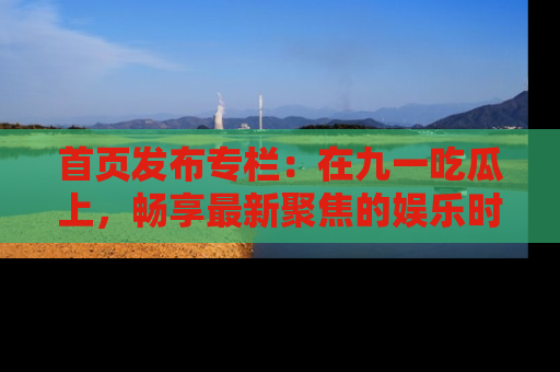 首页发布专栏:在九一吃瓜上,畅享最新聚焦的娱乐时讯