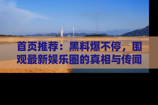 首页推荐:黑料爆不停,围观最新娱乐圈的真相与传闻