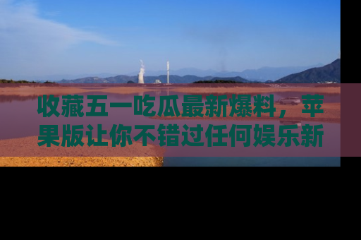 收藏五一吃瓜最新爆料，苹果版让你不错过任何娱乐新闻