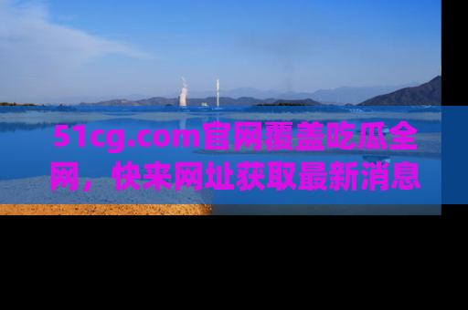 51cg.com官网覆盖吃瓜全网,快来网址获取最新消息与链接!