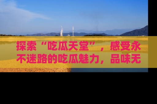 探索“吃瓜天堂”,感受永不迷路的吃瓜魅力,品味无尽的美食!