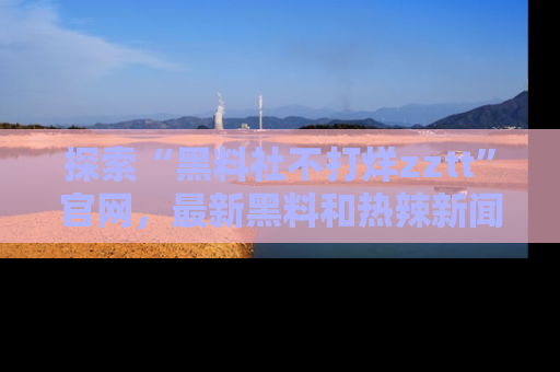 探索“黑料社不打烊zztt”官网,最新黑料和热辣新闻等你来发掘