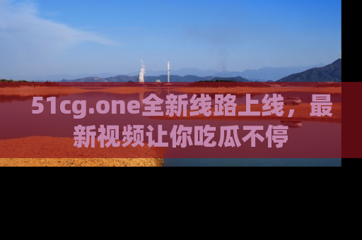51cg.one全新线路上线,最新视频让你吃瓜不停