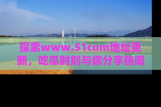 探索www.51com地址更新,吃瓜时刻与你分享热闻