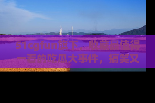 51cgfun旗下,收藏最值得一看的吃瓜大事件,搞笑又精彩!