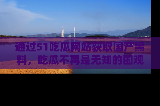 通过51吃瓜网站获取国产黑料,吃瓜不再是无知的围观者
