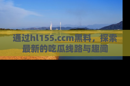 通过hl155.ccm黑料,探索最新的吃瓜线路与趣闻