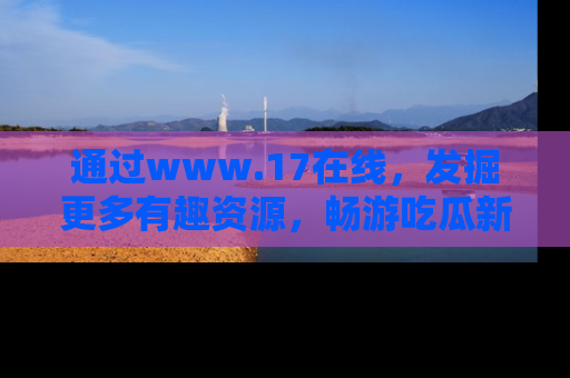 通过www.17在线,发掘更多有趣资源,畅游吃瓜新闻海洋