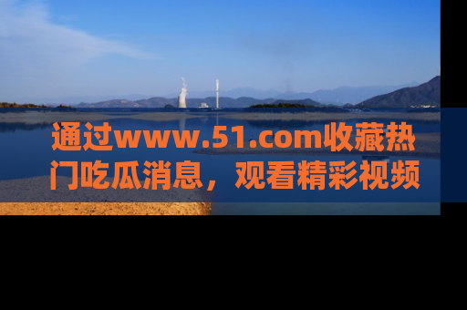 通过www.51.com收藏热门吃瓜消息,观看精彩视频与段子!
