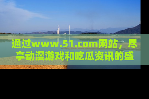 通过www.51.com网站,尽享动漫游戏和吃瓜资讯的盛宴!