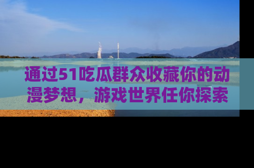 通过51吃瓜群众收藏你的动漫梦想,游戏世界任你探索